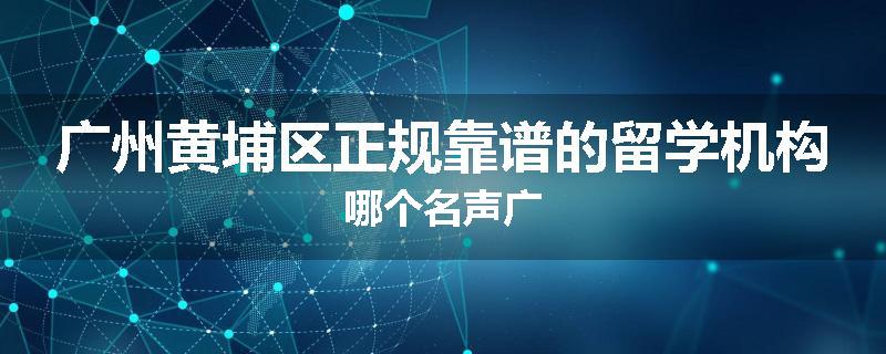 广州黄埔区正规靠谱的留学机构哪个名声广