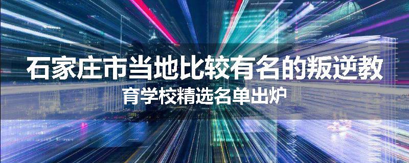 石家庄市当地比较有名的叛逆教育学校精选名单出炉
