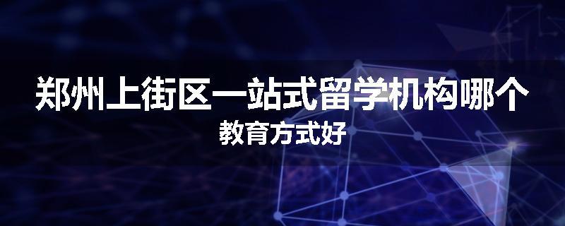 郑州上街区一站式留学机构哪个教育方式好