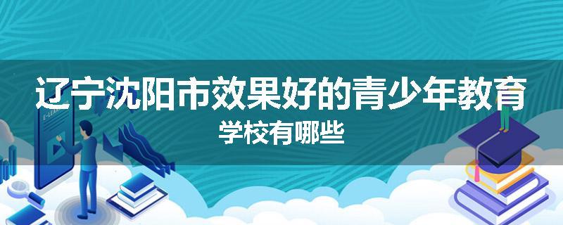 辽宁沈阳市效果好的青少年教育学校有哪些