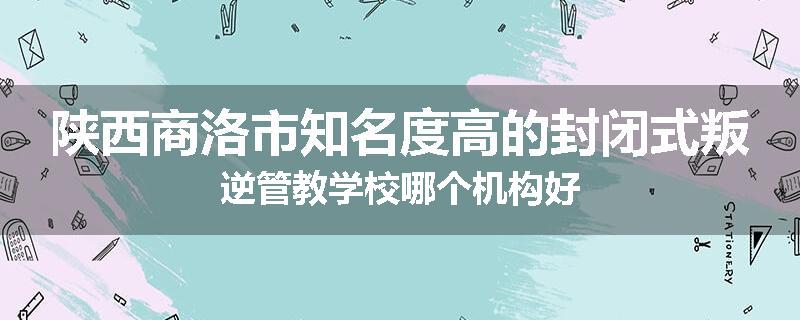 陕西商洛市知名度高的封闭式叛逆管教学校哪个机构好