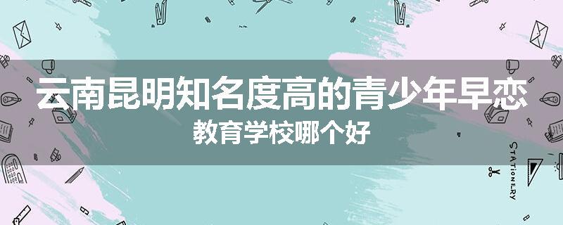 云南昆明知名度高的青少年早恋教育学校哪个好