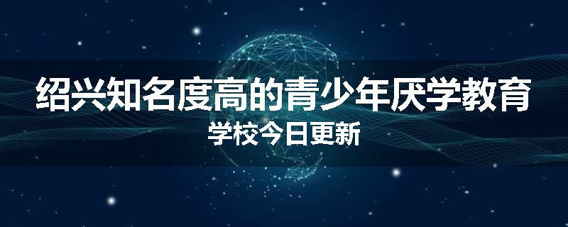 绍兴知名度高的青少年厌学教育学校今日更新