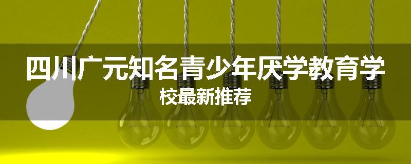 四川广元知名青少年厌学教育学校最新推荐