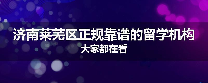 济南莱芜区正规靠谱的留学机构大家都在看