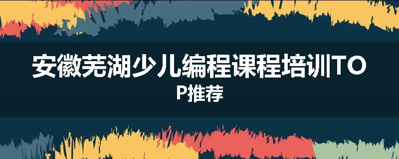 安徽芜湖少儿编程课程培训TOP推荐
