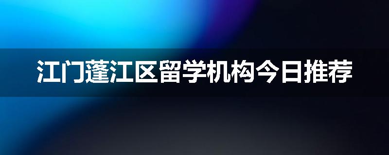 江门蓬江区留学机构今日推荐