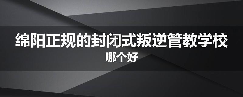 绵阳正规的封闭式叛逆管教学校哪个好