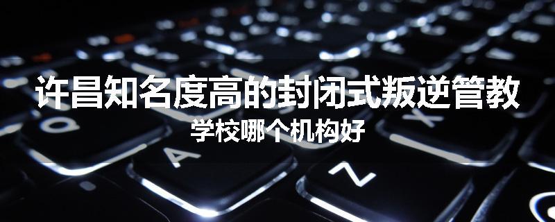 许昌知名度高的封闭式叛逆管教学校哪个机构好