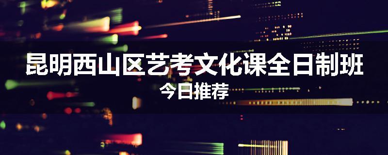 昆明西山区艺考文化课全日制班今日推荐
