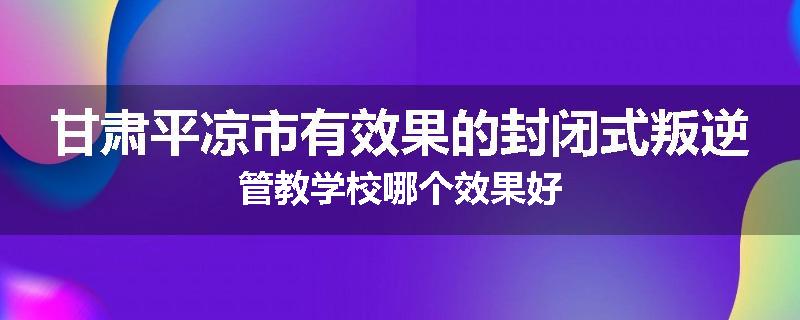 甘肃平凉市有效果的封闭式叛逆管教学校哪个效果好