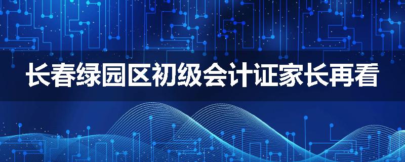 长春绿园区初级会计证家长再看