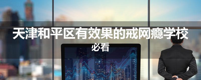 天津和平区有效果的戒网瘾学校必看