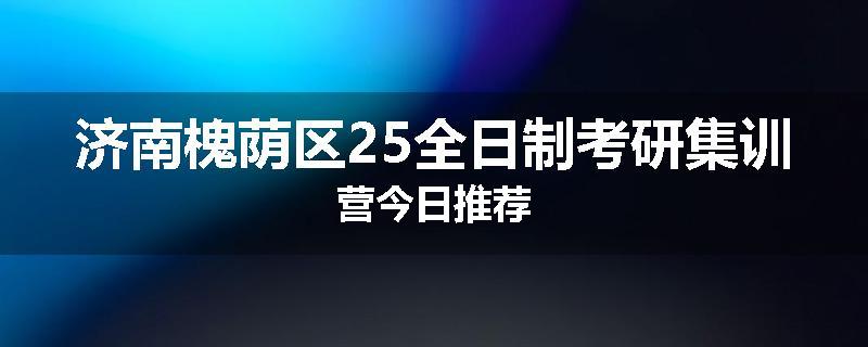 济南槐荫区25全日制考研集训营今日推荐