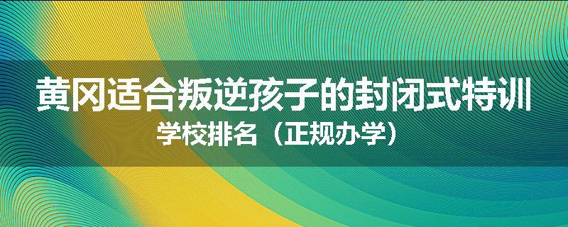 黄冈适合叛逆孩子的封闭式特训学校排名（正规办学）