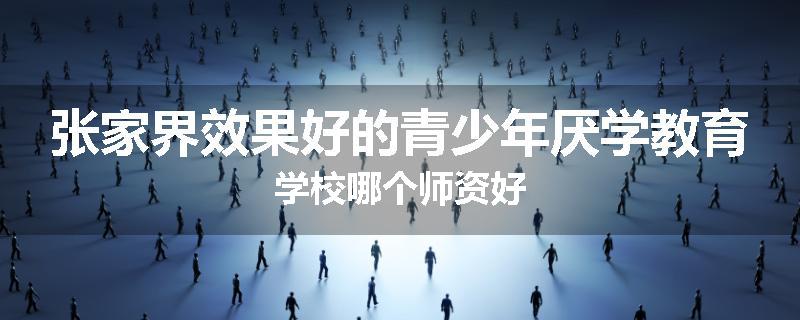 张家界效果好的青少年厌学教育学校哪个师资好