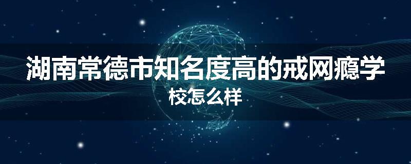 湖南常德市知名度高的戒网瘾学校怎么样