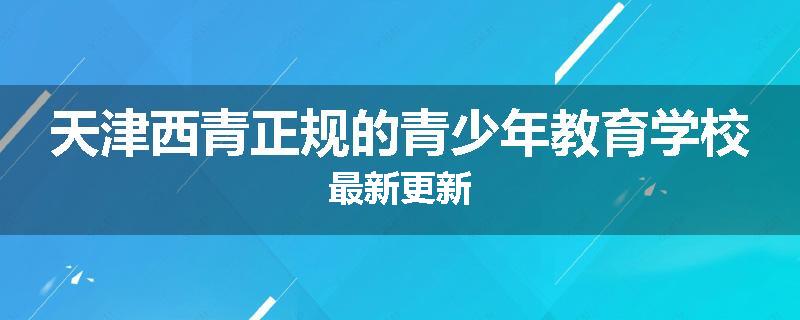 天津西青正规的青少年教育学校最新更新
