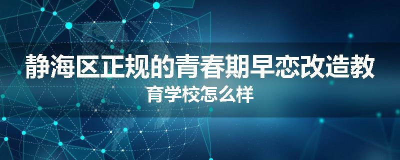 静海区正规的青春期早恋改造教育学校怎么样