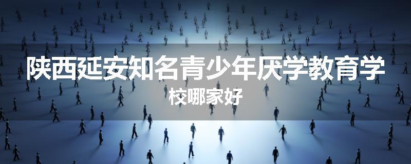陕西延安知名青少年厌学教育学校哪家好