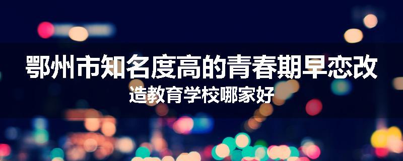 鄂州市知名度高的青春期早恋改造教育学校哪家好