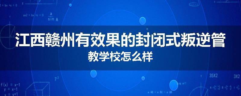 江西赣州有效果的封闭式叛逆管教学校怎么样