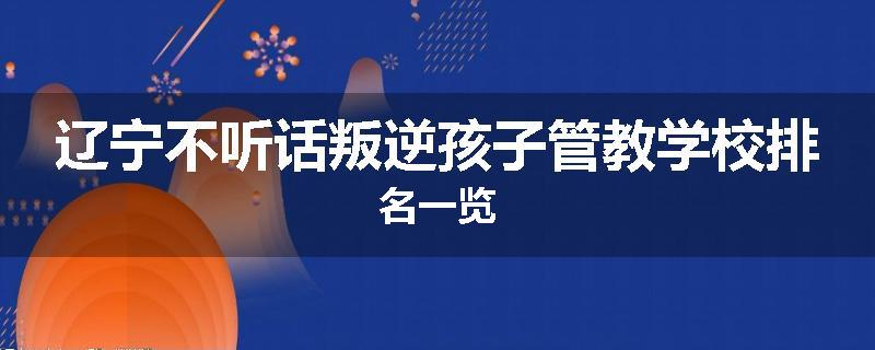 辽宁不听话叛逆孩子管教学校排名一览