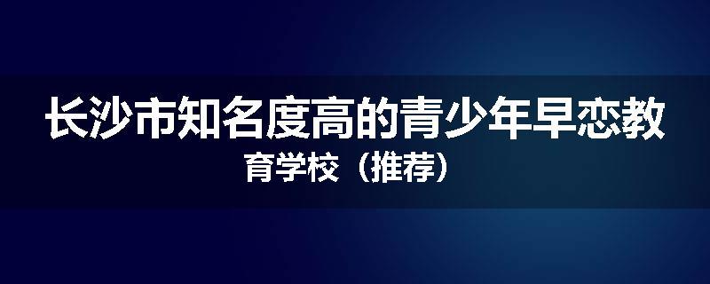 长沙市知名度高的青少年早恋教育学校（推荐）