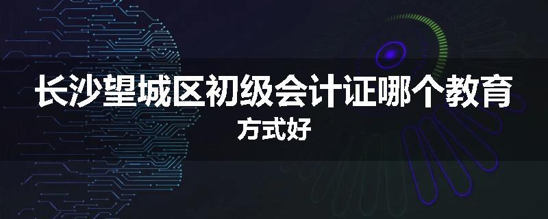 长沙望城区初级会计证哪个教育方式好