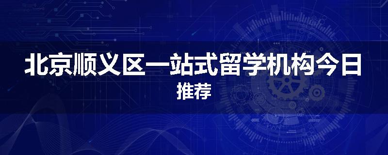 北京顺义区一站式留学机构今日推荐