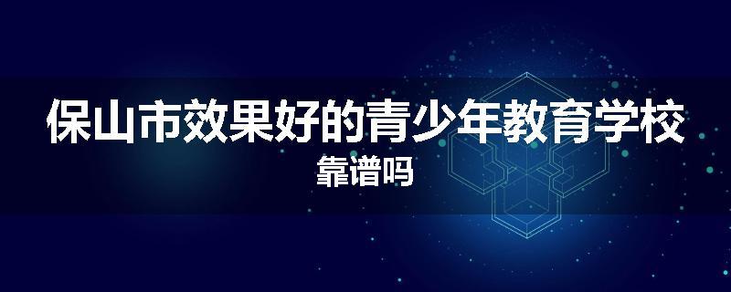 保山市效果好的青少年教育学校靠谱吗