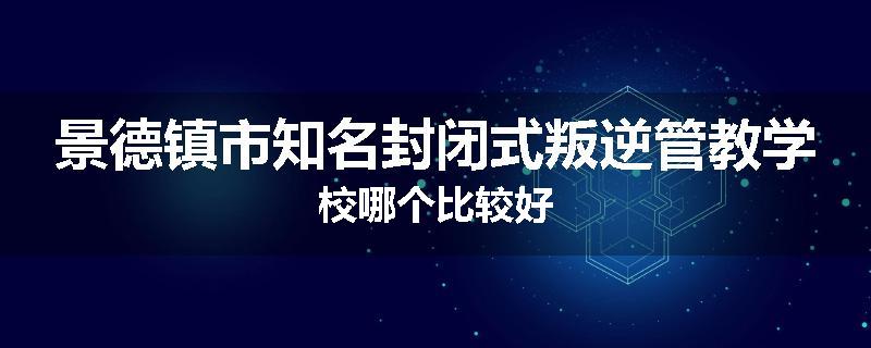 景德镇市知名封闭式叛逆管教学校哪个比较好