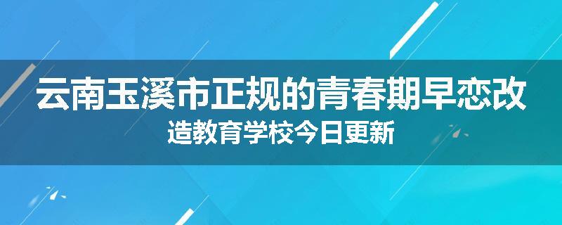 云南玉溪市正规的青春期早恋改造教育学校今日更新