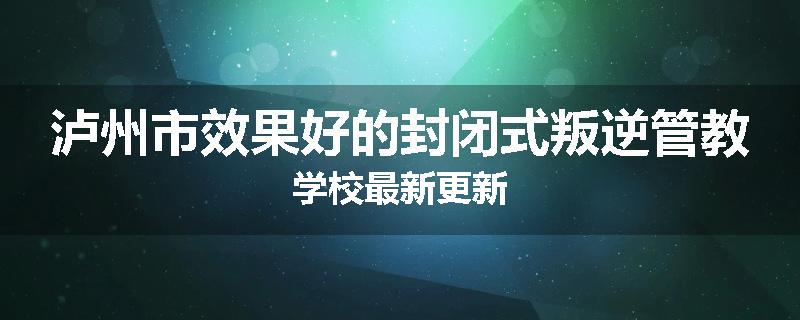 泸州市效果好的封闭式叛逆管教学校最新更新