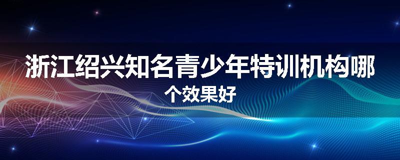 浙江绍兴知名青少年特训机构哪个效果好