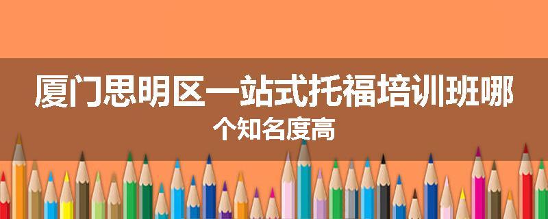 厦门思明区一站式托福培训班哪个知名度高