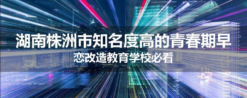湖南株洲市知名度高的青春期早恋改造教育学校必看