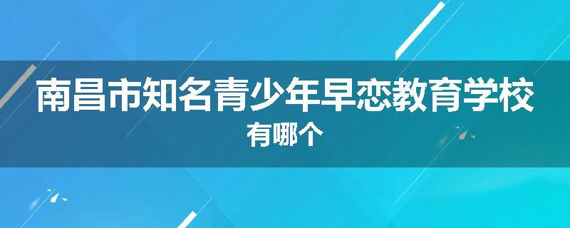 南昌市知名青少年早恋教育学校有哪个