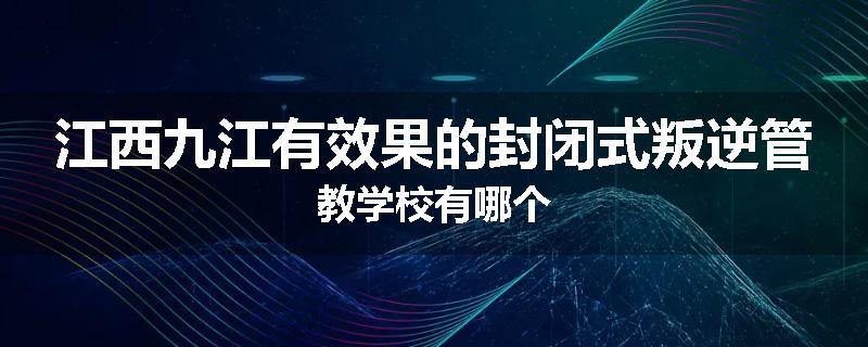 江西九江有效果的封闭式叛逆管教学校有哪个