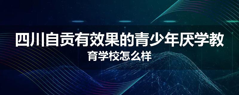 四川自贡有效果的青少年厌学教育学校怎么样