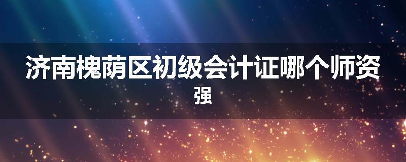 济南槐荫区初级会计证哪个师资强
