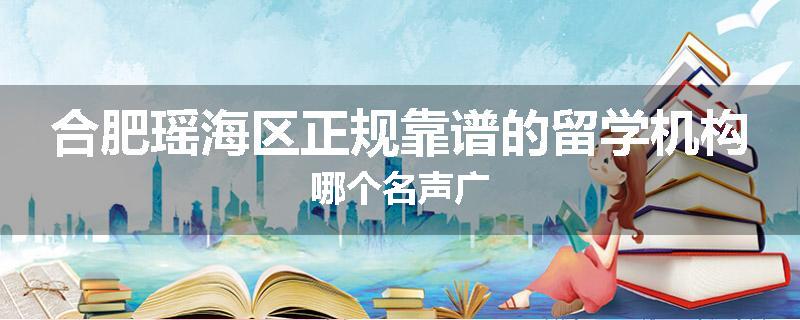 合肥瑶海区正规靠谱的留学机构哪个名声广