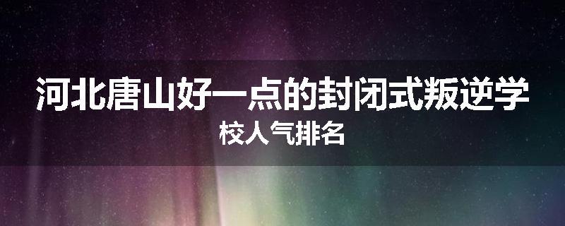 河北唐山好一点的封闭式叛逆学校人气排名