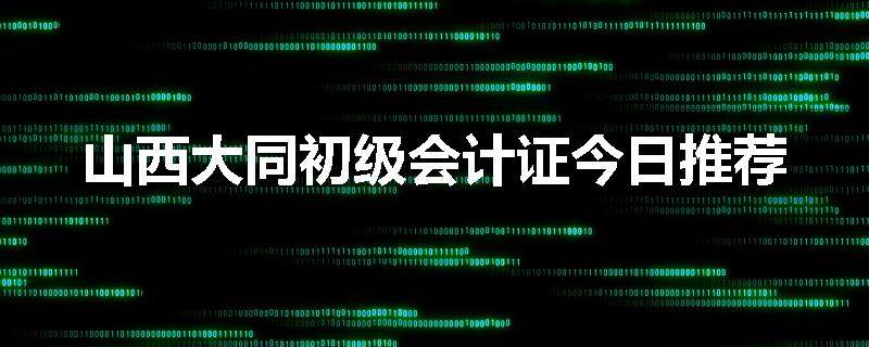山西大同初级会计证今日推荐
