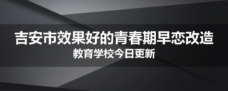 吉安市效果好的青春期早恋改造教育学校今日更新