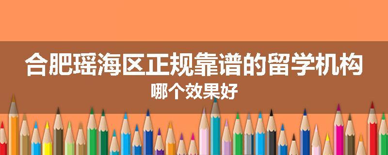 合肥瑶海区正规靠谱的留学机构哪个效果好