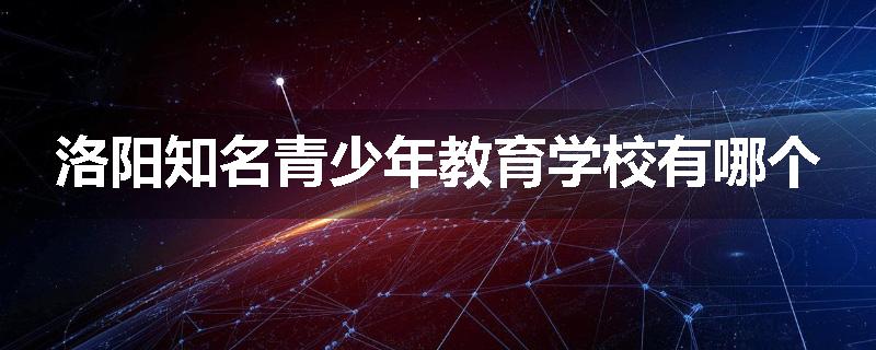 洛阳知名青少年教育学校有哪个