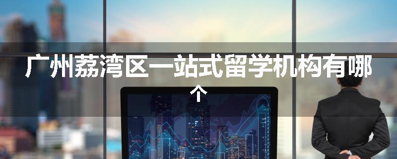 广州荔湾区一站式留学机构有哪个