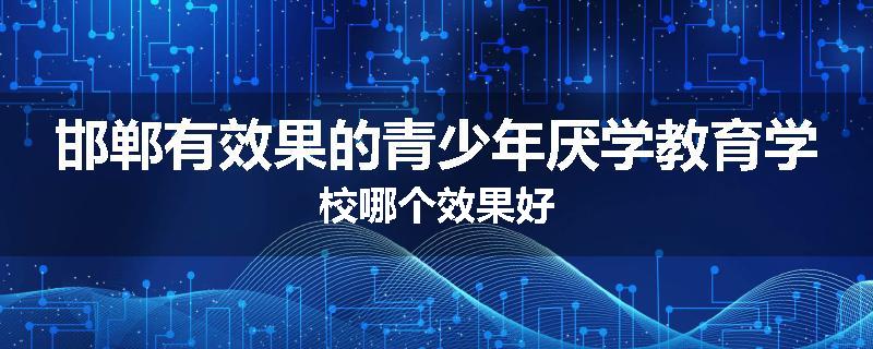 邯郸有效果的青少年厌学教育学校哪个效果好