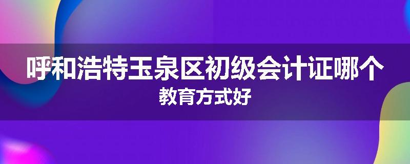 呼和浩特玉泉区初级会计证哪个教育方式好
